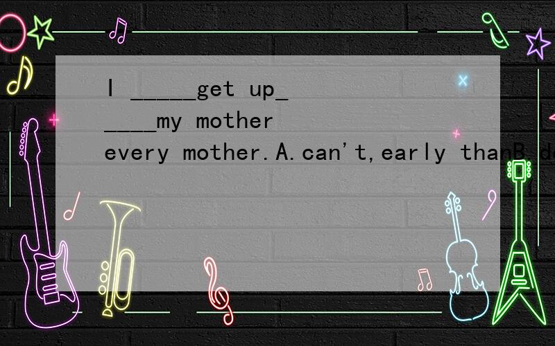 I _____get up_____my mother every mother.A.can't,early thanB.don't,so early asC.can,so earlier asD./,not so early as