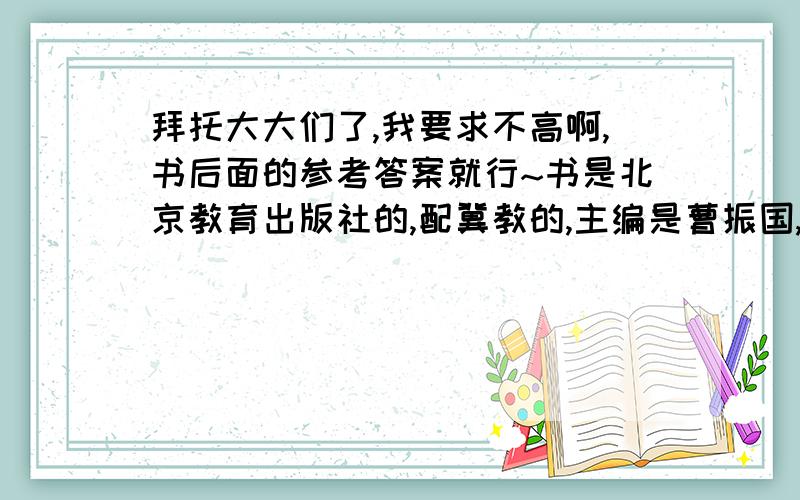 拜托大大们了,我要求不高啊,书后面的参考答案就行~书是北京教育出版社的,配冀教的,主编是曹振国,粉皮的,封面上有一个穿绿衣服的小女孩,打着粉色雨伞,前面还有一只黄色小猫~尾巴粉长~