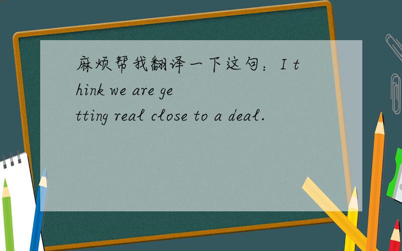 麻烦帮我翻译一下这句：I think we are getting real close to a deal.