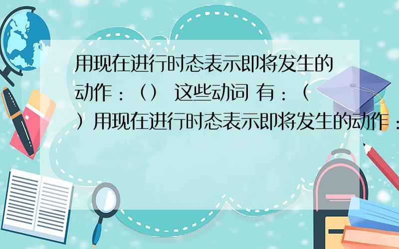 用现在进行时态表示即将发生的动作：（） 这些动词 有：（）用现在进行时态表示即将发生的动作：（）这些动词 有：（）