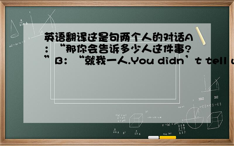 英语翻译这是句两个人的对话A：“那你会告诉多少人这件事?”B：“就我一人.You didn’t tell when I tried to wide the buffalo when my pony was lame ；而且对于你不喜欢的说法,我会去和他们作斗争.”中间