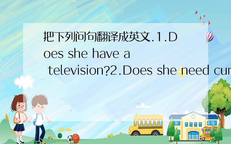 把下列问句翻译成英文.1.Does she have a television?2.Does she need curtains?3.Does she need a sofa?4.Does she have an armchair?5.Does she have a rug?6.Does she need pictures?7.Do they have a lamp?8.Do they need a table?9.Do they have chairs?