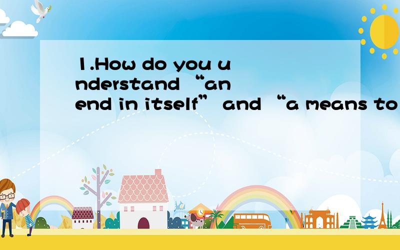 1.How do you understand “an end in itself” and “a means to an end”?Is going to college “an end in itself:or “a means to an end”?Why or why not?求翻译和回答~