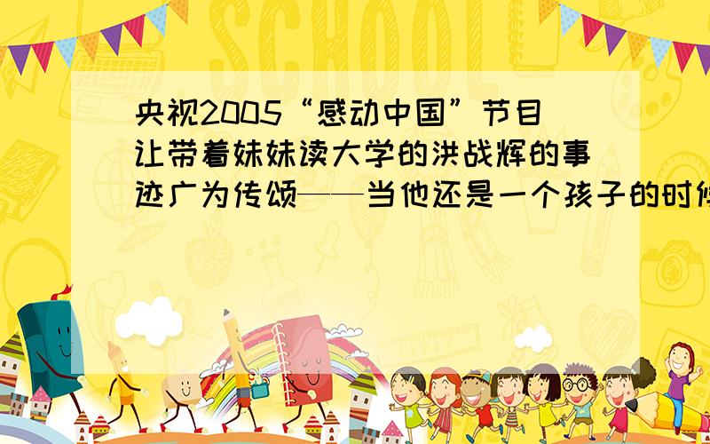 央视2005“感动中国”节目让带着妹妹读大学的洪战辉的事迹广为传颂——当他还是一个孩子的时候,就对另一个更加弱小的孩子负起了责任,孤身一人撑起困境中的家庭；进人大学后,凭着一般