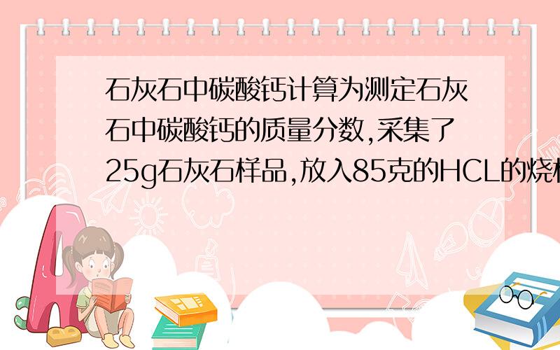 石灰石中碳酸钙计算为测定石灰石中碳酸钙的质量分数,采集了25g石灰石样品,放入85克的HCL的烧杯中,完全反应后,烧杯中混合物的质量为101.2g,求1） CO2几克2）石灰石中碳酸钙的质量分数补充：