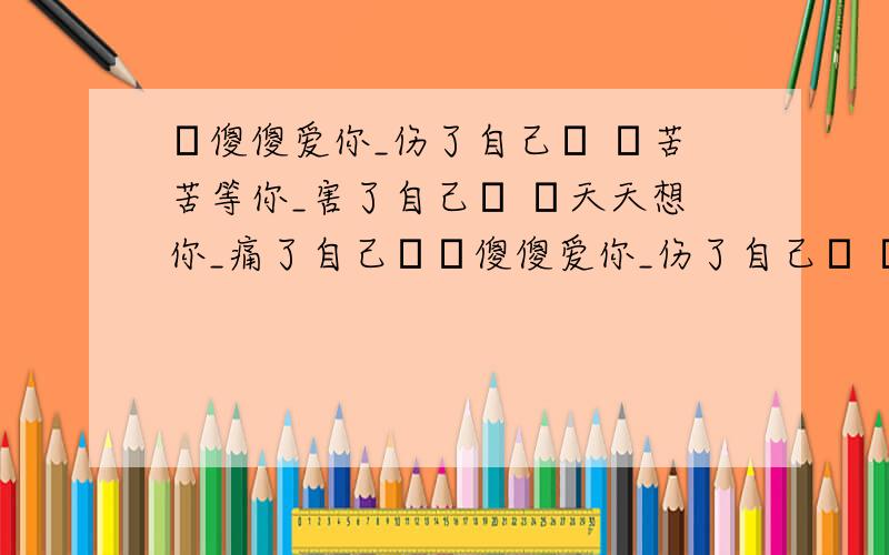 ゞ傻傻爱你_伤了自己ゞ ゞ苦苦等你_害了自己ゞ ゞ天天想你_痛了自己ゞゞ傻傻爱你_伤了自己ゞ ゞ苦苦等你_害了自己ゞ ゞ天天想你_痛了自己ゞ 谁能找一段或自己编一段和这个对偶的句子