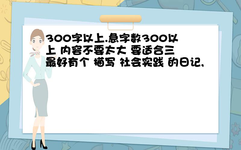 300字以上.急字数300以上 内容不要太大 要适合三 最好有个 描写 社会实践 的日记,