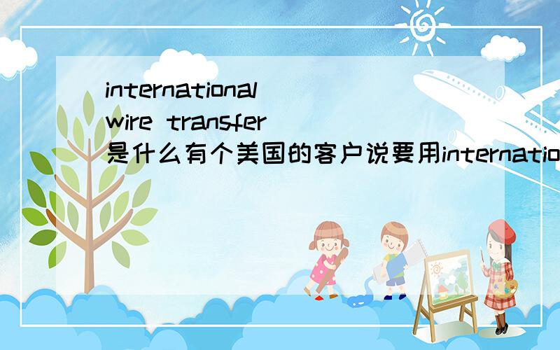 international wire transfer 是什么有个美国的客户说要用international wire transfer给我们公司汇款,请问下,international wire transfer是什么样的汇款方式,