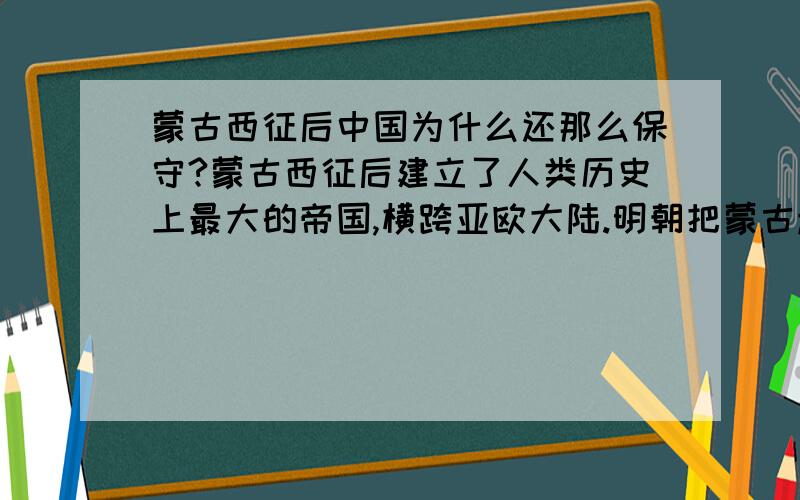 蒙古西征后中国为什么还那么保守?蒙古西征后建立了人类历史上最大的帝国,横跨亚欧大陆.明朝把蒙古赶走之后,应该了解到外面的世界是非常大的才对,然而明朝以及后来的清朝都好像不了