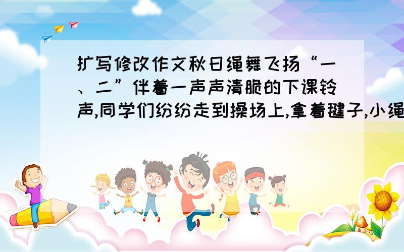 扩写修改作文秋日绳舞飞扬“一、二”伴着一声声清脆的下课铃声,同学们纷纷走到操场上,拿着毽子,小绳,来到操场上练习起来.一道道绳子犹如彩虹一般,照亮了我们的校园.阳光体育活动开展