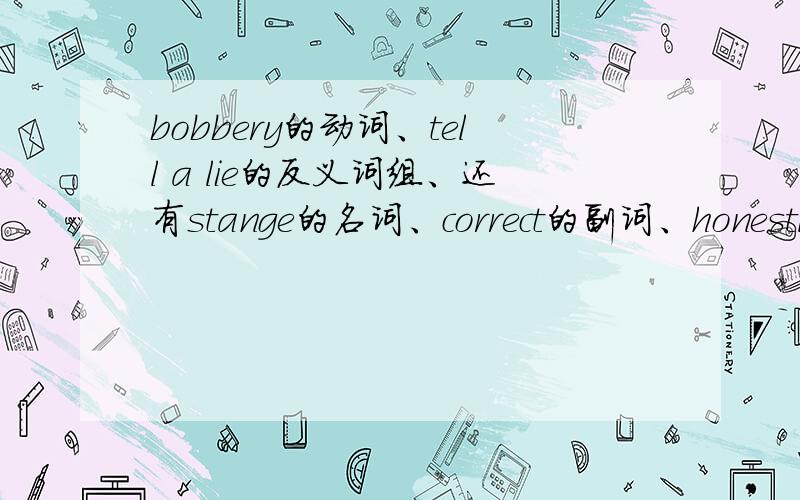 bobbery的动词、tell a lie的反义词组、还有stange的名词、correct的副词、honestly的形容词、downstairs的反义词