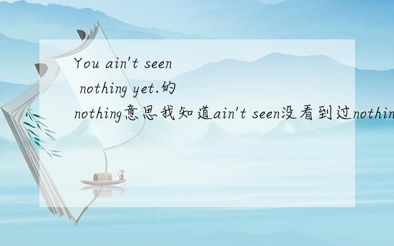 You ain't seen nothing yet.的nothing意思我知道ain't seen没看到过nothing 没有你尚没看到XXX.我知道否定句是something变成anything,那为什么这里用nothing?你尚没看到没有,可英文翻译是：还有更厉害的呢.