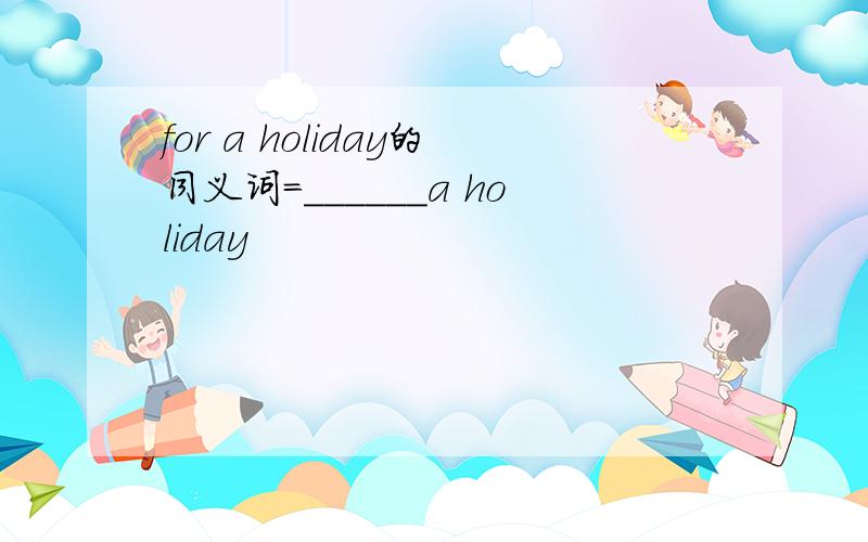 for a holiday的同义词=______a holiday