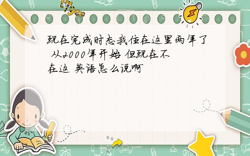 现在完成时态我住在这里两年了 从2000年开始 但现在不在这 英语怎么说啊