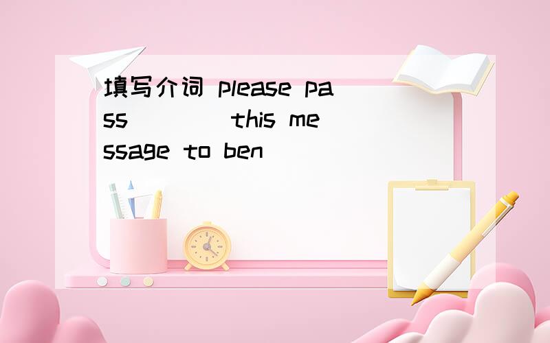 填写介词 please pass ___ this message to ben