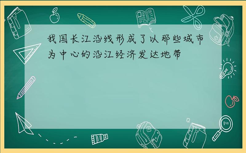 我国长江沿线形成了以那些城市为中心的沿江经济发达地带