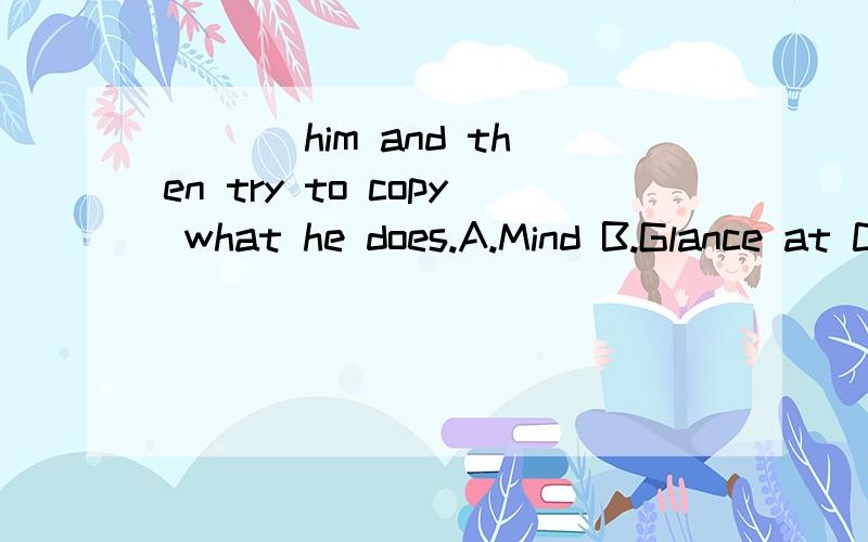 ___ him and then try to copy what he does.A.Mind B.Glance at C.Stare at D.Watch答案说这题选D.可是C为什么不行啊?还有选项所列的这四个词之间有什么区别啊?