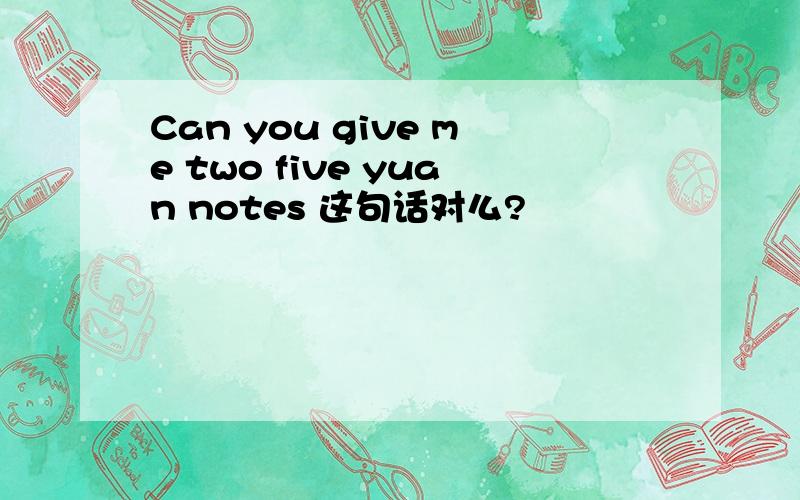 Can you give me two five yuan notes 这句话对么?