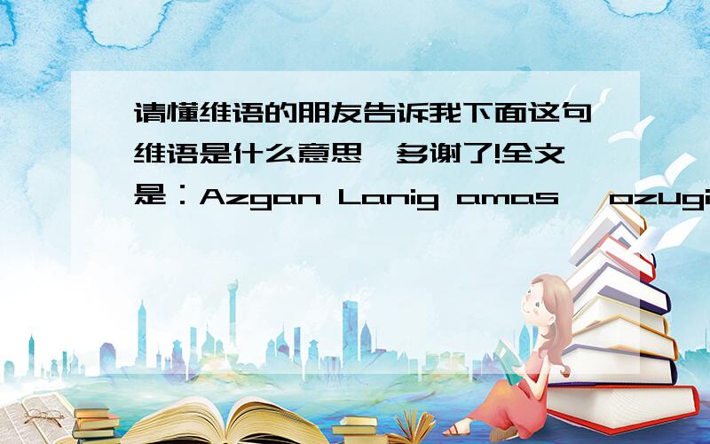 请懂维语的朋友告诉我下面这句维语是什么意思,多谢了!全文是：Azgan Lanig amas, ozugiz In am Kigan ToGra YolGa BaxliGay Siz uLLuh Allahim. 多谢了,我女朋友最近情绪特别不好,老是哭,我想知道她写得是什么