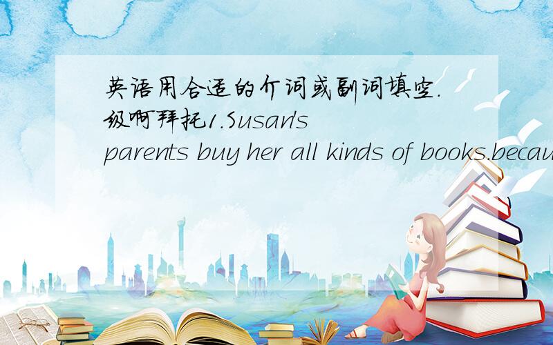 英语用合适的介词或副词填空.级啊拜托1.Susan's parents buy her all kinds of books.because sge is keen(  )reading.  2.Tom wants to make friends( )a boy called John. 3.My mother works( )a teacher in NO.2Middle School. 4.She usually likes