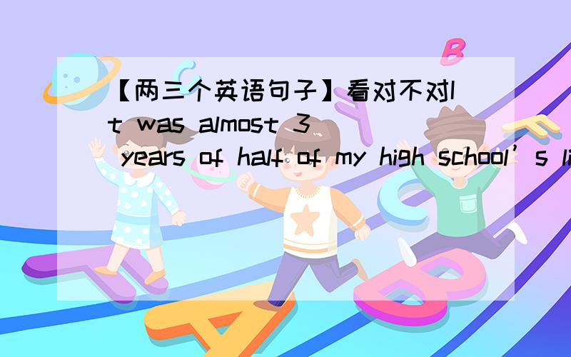 【两三个英语句子】看对不对It was almost 3 years of half of my high school’s life I spent in doingIt was almost 3 years of half of my high school’s life I spent in doing nothing.3年几乎一般的中学时间的生活里,我什么事