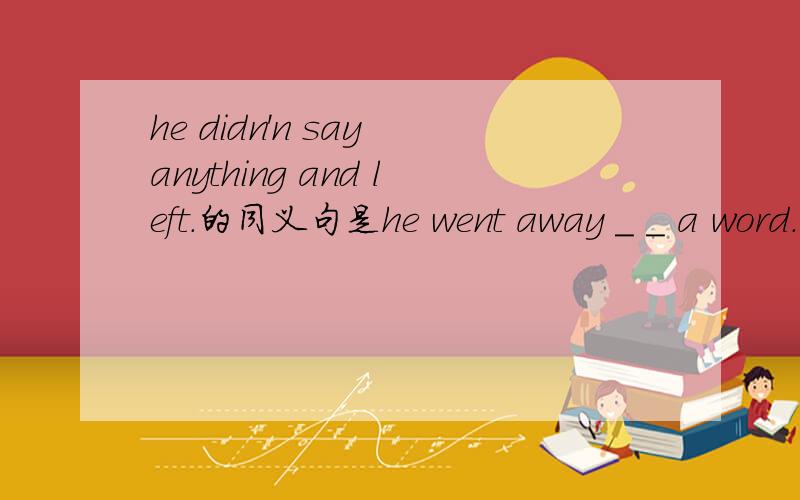 he didn'n say anything and left.的同义句是he went away _ _ a word.中间该填什么?