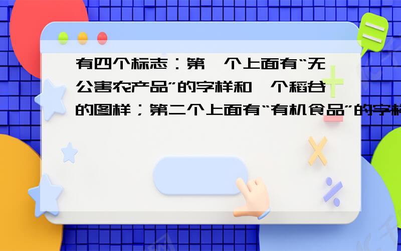 有四个标志：第一个上面有“无公害农产品”的字样和一个稻谷的图样；第二个上面有“有机食品”的字样和两片叶子一样的；第三个怎么说呢,一个圆分成上面和下面（不是平均分）然后下