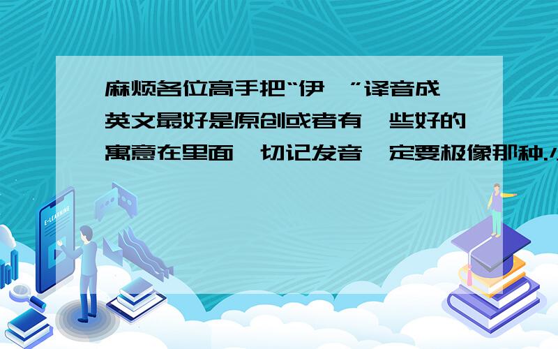 麻烦各位高手把“伊咔”译音成英文最好是原创或者有一些好的寓意在里面,切记发音一定要极像那种.小弟英语不好,麻烦各大神多多指教了!