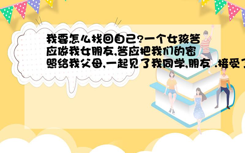 我要怎么找回自己?一个女孩答应做我女朋友,答应把我们的密照给我父母,一起见了我同学,朋友 .接受了我亲自戴上的项链,给了我她的初吻,可是我问她,爱不爱我?他不知道什么是爱；我问如果