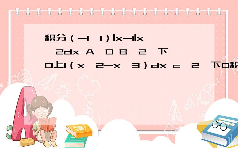 积分（-1,1）|x-1|x^2dx A,0 B,2∫下0上1（x∧2-x∧3）dx c,2∫下0积分（-1,1）|x-1|x^2dxA,0B,2∫下0上1（x∧2-x∧3）dxc,2∫下0上1（x∧2）dxd,2∫下0上1（x∧3-x∧2）dx
