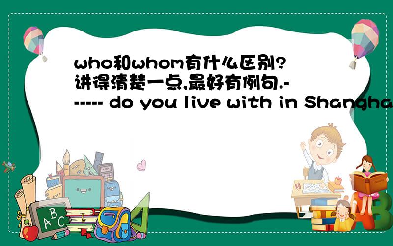 who和whom有什么区别?讲得清楚一点,最好有例句.------ do you live with in Shanghai ?为什么用whom呢为什么不可以用who?