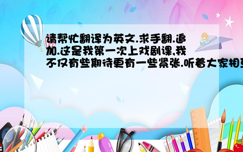 请帮忙翻译为英文.求手翻.追加.这是我第一次上戏剧课,我不仅有些期待更有一些紧张.听着大家相互的介绍经验,才真的感觉到自己对戏剧是一点都不了解.然后我们分组合作一个小短剧,要求