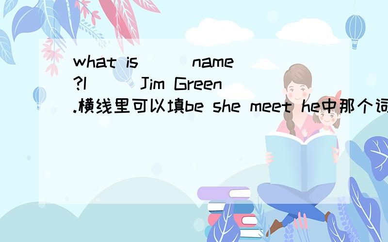 what is___name?I___Jim Green.横线里可以填be she meet he中那个词Nice to ___you.Oh,what is___name?横线里可以填be she meet he中那个词