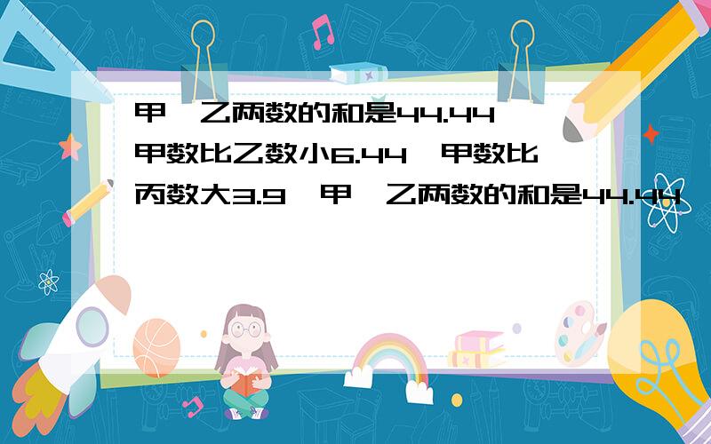 甲、乙两数的和是44.44,甲数比乙数小6.44,甲数比丙数大3.9,甲、乙两数的和是44.44,甲数比乙数小6.44,甲数比丙数大3.9.丙数是多少?大哥哥、大姐姐们,不然又要被爸爸妈妈骂了!