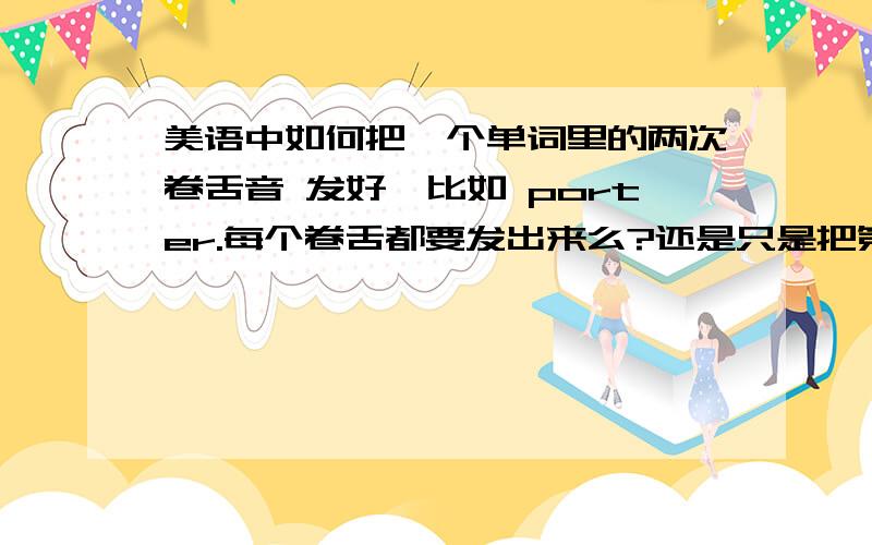 美语中如何把一个单词里的两次卷舌音 发好,比如 porter.每个卷舌都要发出来么?还是只是把第二个卷舌音发好,而第一个卷舌音不卷舌?