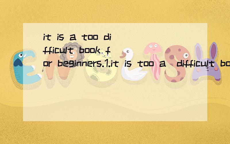 it is a too difficult book for beginners.1.it is too a  difficult book for beginners.2.it is a too difficult book for beginners这两个句子哪个正确,能说明一下吗?1.too a 2.a too