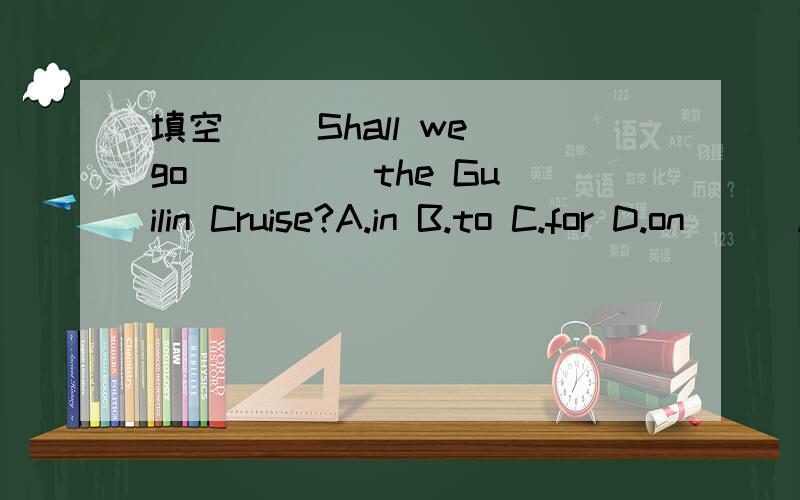 填空( )Shall we go ____ the Guilin Cruise?A.in B.to C.for D.on ( )Are you ____ holiday now?A.in B.on C.have D.having