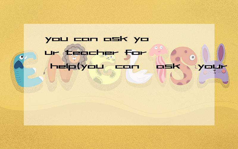 you can ask your teacher for help(you  can   ask   your   teacher   for   help(    )如果你不懂英文.