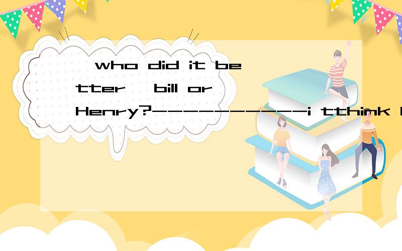 、who did it better ,bill or Henry?----------i tthink Bill did just __ HenryA as well as B more badly than