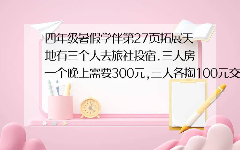 四年级暑假学伴第27页拓展天地有三个人去旅社投宿.三人房一个晚上需要300元,三人各掏100元交给了老板.后来老板说今天优惠,250元就够了,于是拿出50元令服务生退回给他们.服务生偷偷藏起了