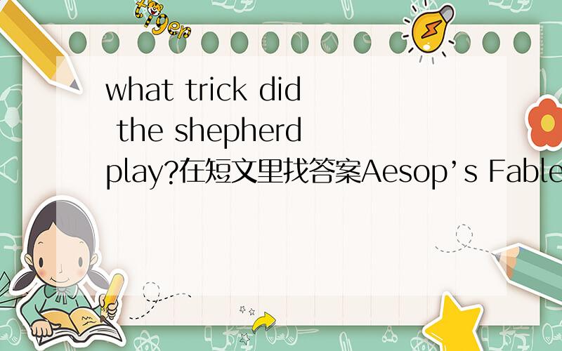 what trick did the shepherd play?在短文里找答案Aesop’s Fables The Wolf in Sheep’s Clothing A Wolf found great difficulty in getting at the sheep owing to the vigilance of the shepherd and his dogs.But one day it found the skin of a sheep t