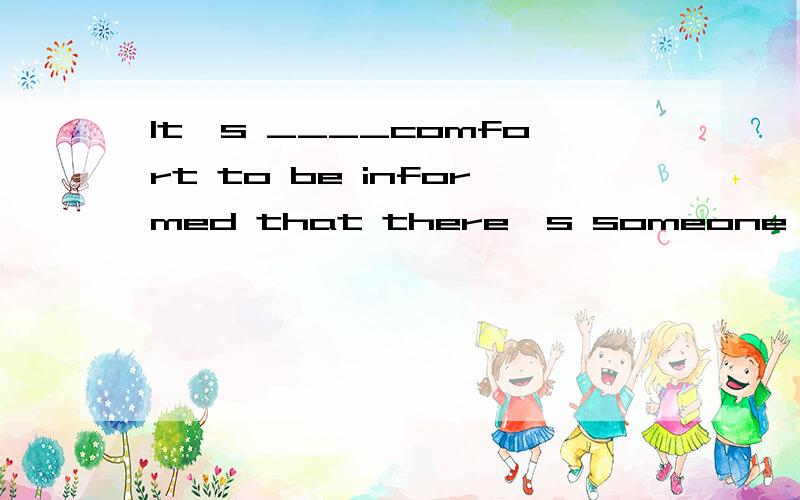 It's ____comfort to be informed that there's someone .It's ____comfort to be informed that there's someone to keep __eye on the kids while the parents are away.第一空为什么用a