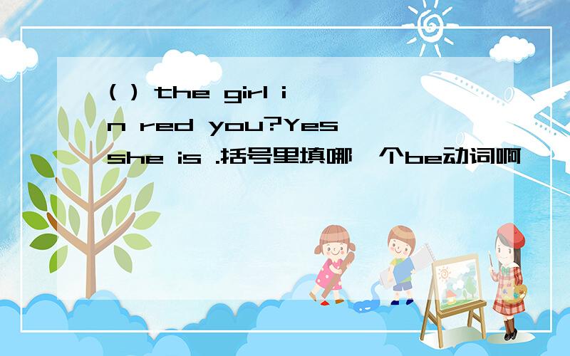 ( ) the girl in red you?Yes,she is .括号里填哪一个be动词啊