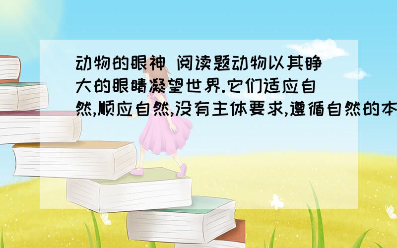 动物的眼神 阅读题动物以其睁大的眼睛凝望世界.它们适应自然,顺应自然,没有主体要求,遵循自然的本能生活,与大自然的节律是同构的,浑然不可分的,出没于白昼黑夜,如同自然自身的呼吸.它