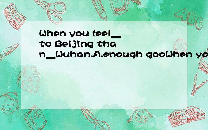 When you feel＿to Beijing than＿Wuhan.A.enough gooWhen you feel＿to Beijing than＿Wuhan.A.enough good B.good enough C.enough well D.well enough