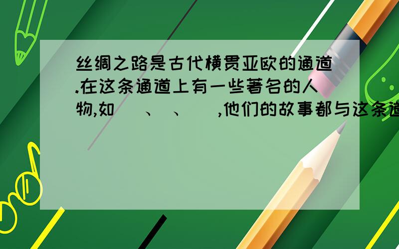 丝绸之路是古代横贯亚欧的通道.在这条通道上有一些著名的人物,如_ 、 、_ ,他们的故事都与这条道路有关