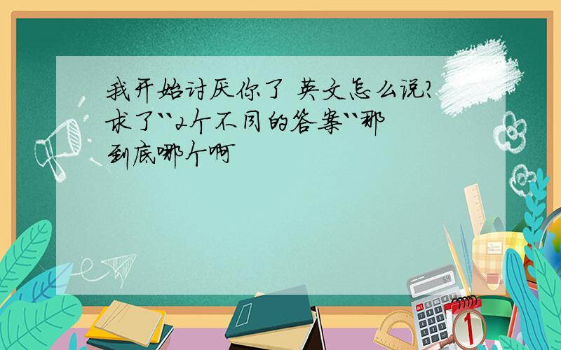 我开始讨厌你了 英文怎么说?求了``2个不同的答案``那到底哪个啊