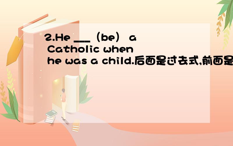 2.He ___（be） a Catholic when he was a child.后面是过去式,前面是用过去式吗 怎么填?填was吗