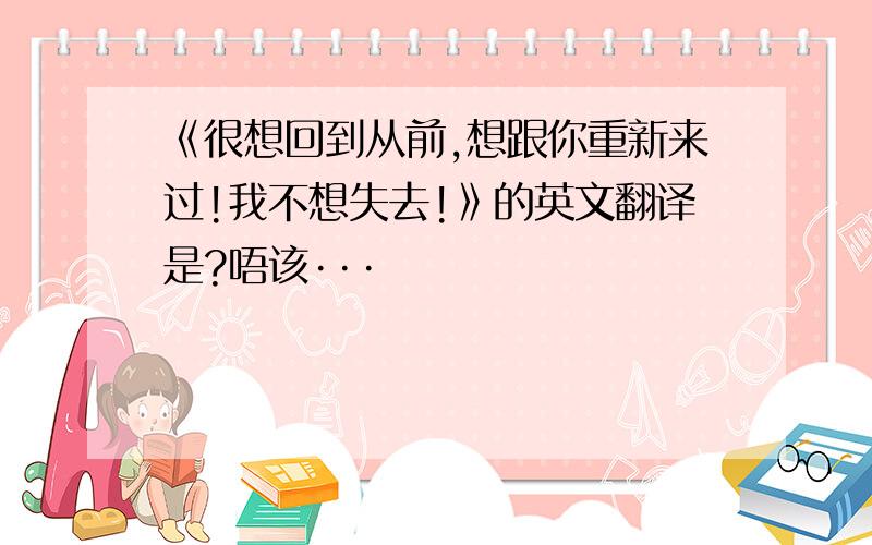 《很想回到从前,想跟你重新来过!我不想失去!》的英文翻译是?唔该···