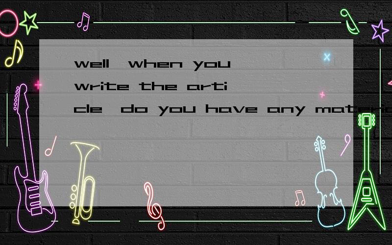 well,when you write the article,do you have any materials that you can refer to when i started maA：well,when you write the article,do you have any materials that you can refer to B:when i started ma paper,there are many articles referring to the re